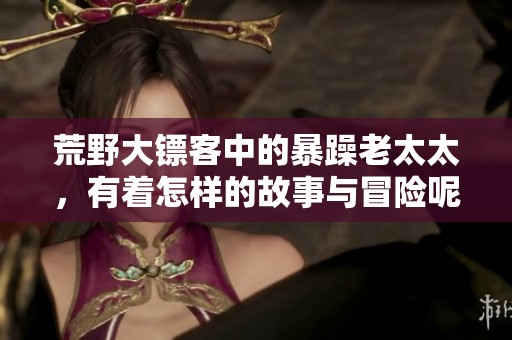 荒野大镖客中的暴躁老太太，有着怎样的故事与冒险呢