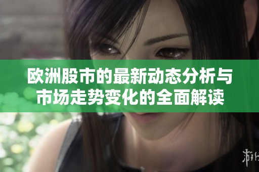 欧洲股市的最新动态分析与市场走势变化的全面解读