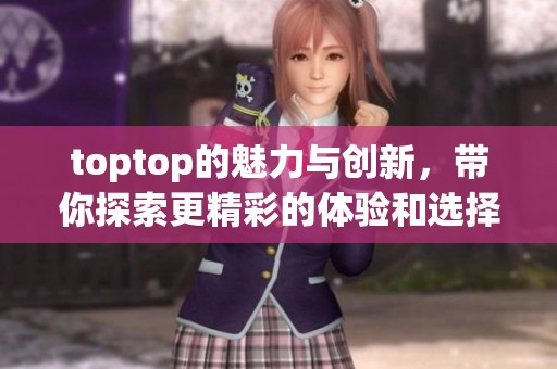 toptop的魅力与创新，带你探索更精彩的体验和选择