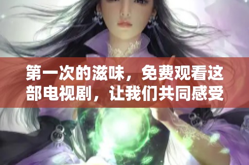 第一次的滋味，免费观看这部电视剧，让我们共同感受不同的情感历程