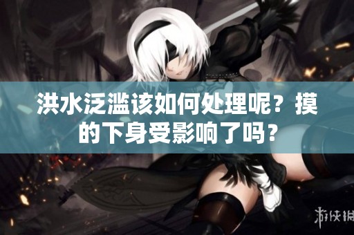 洪水泛滥该如何处理呢？摸的下身受影响了吗？