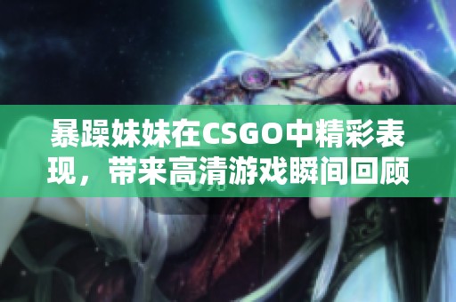 暴躁妹妹在CSGO中精彩表现，带来高清游戏瞬间回顾
