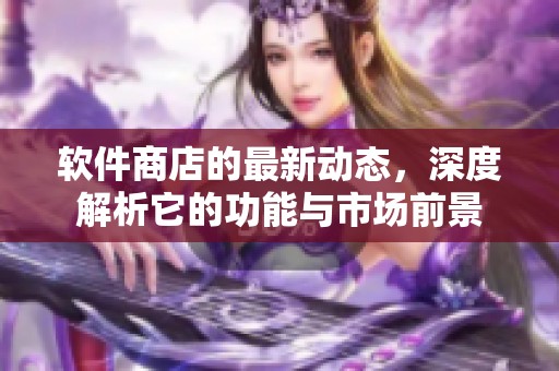 软件商店的最新动态，深度解析它的功能与市场前景