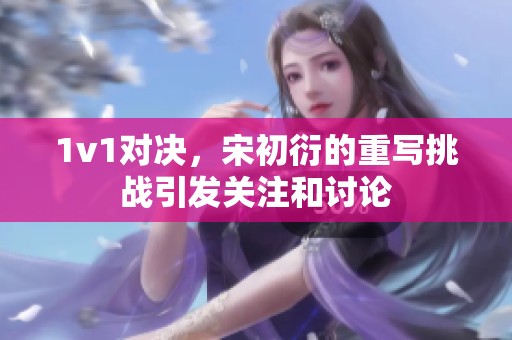 1v1对决，宋初衍的重写挑战引发关注和讨论