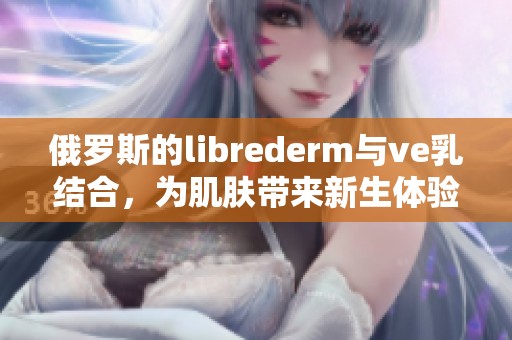 俄罗斯的librederm与ve乳结合，为肌肤带来新生体验