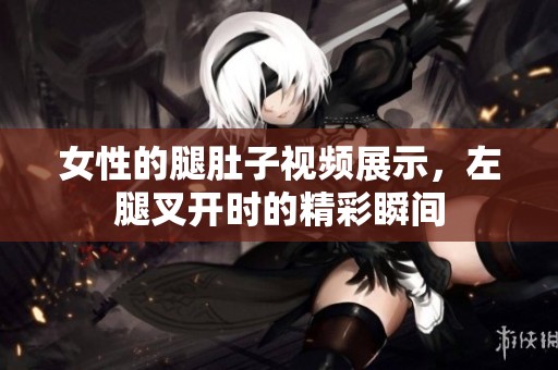 女性的腿肚子视频展示，左腿叉开时的精彩瞬间