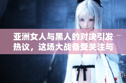 亚洲女人与黑人的对决引发热议，这场大战备受关注与讨论
