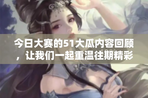 今日大赛的51大瓜内容回顾，让我们一起重温往期精彩瞬间