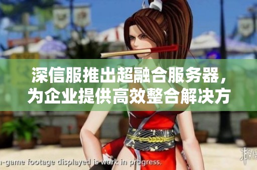 深信服推出超融合服务器，为企业提供高效整合解决方案