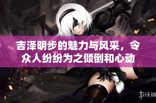 吉泽明步的魅力与风采，令众人纷纷为之倾倒和心动
