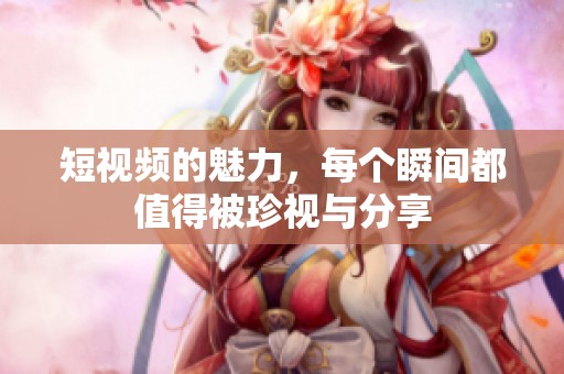 短视频的魅力，每个瞬间都值得被珍视与分享