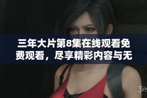 三年大片第8集在线观看免费观看，尽享精彩内容与无与伦比的观影体验