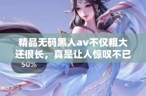 精品**黑人**不仅粗大还很长，真是让人惊叹不已的精彩作品