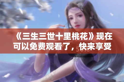 《三生三世十里桃花》现在可以免费观看了，快来享受美妙剧情！