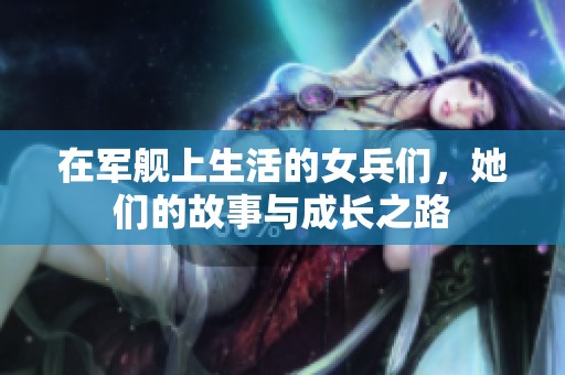 在军舰上生活的女兵们，她们的故事与成长之路