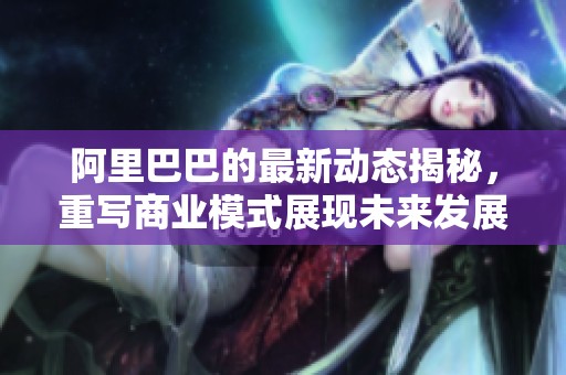 阿里巴巴的最新动态揭秘，重写商业模式展现未来发展潜力