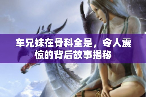车兄妹在骨科全是，令人震惊的背后故事揭秘