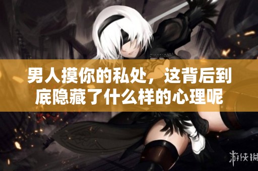 男人摸你的私处，这背后到底隐藏了什么样的心理呢