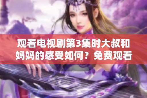 观看电视剧第3集时大叔和妈妈的感受如何？免费观看的乐趣又是什么呢？
