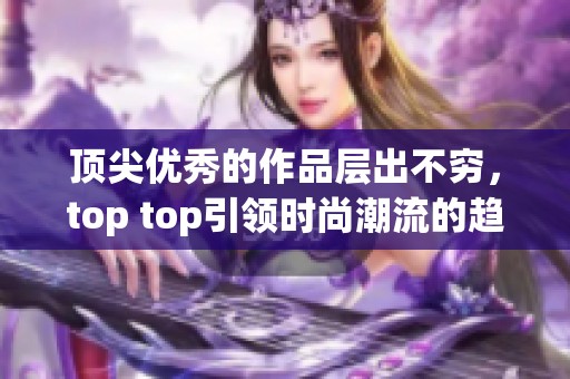 顶尖优秀的作品层出不穷，top top引领时尚潮流的趋势