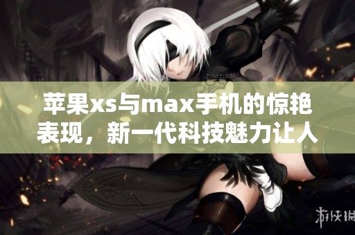 苹果xs与max手机的惊艳表现，新一代科技魅力让人心动