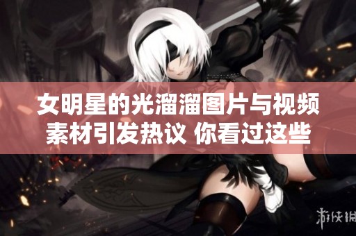 女明星的光溜溜图片与视频素材引发热议 你看过这些作品吗