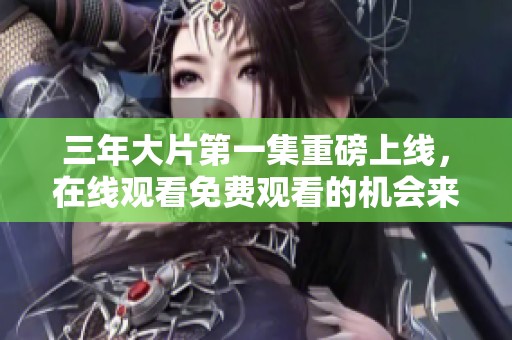 三年大片第一集重磅上线，在线观看免费观看的机会来啦！