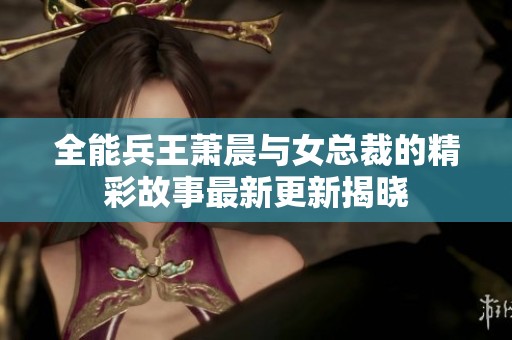 全能兵王萧晨与女总裁的精彩故事最新更新揭晓