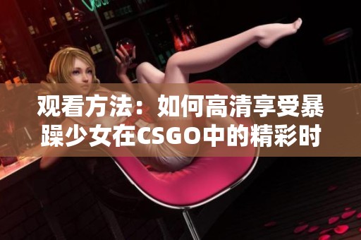 观看方法：如何高清享受暴躁少女在CSGO中的精彩时刻