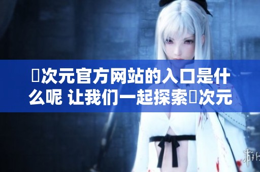囧次元官方网站的入口是什么呢 让我们一起探索囧次元的精彩世界吧