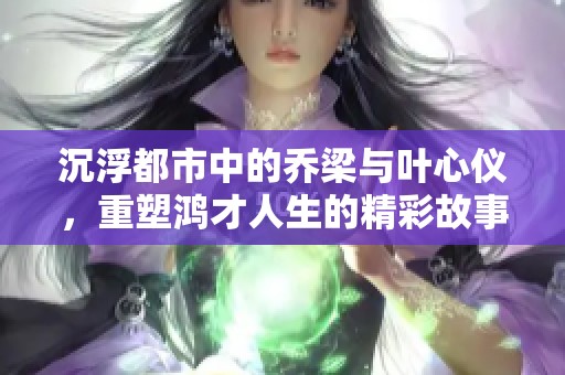 沉浮都市中的乔梁与叶心仪，重塑鸿才人生的精彩故事