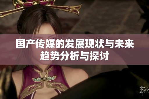 国产传媒的发展现状与未来趋势分析与探讨