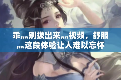 乖灬别拔出来灬视频，舒服灬这段体验让人难以忘怀