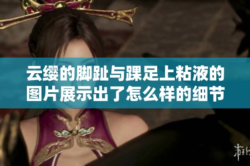 云缨的脚趾与踝足上粘液的图片展示出了怎么样的细节呢