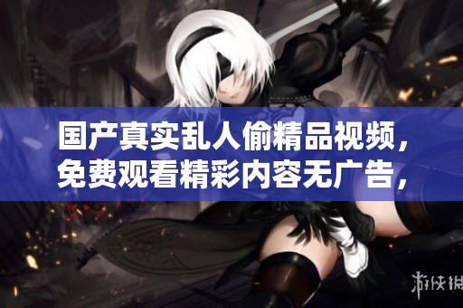 国产真实乱人偷精品视频，免费观看精彩内容无广告，快来体验！