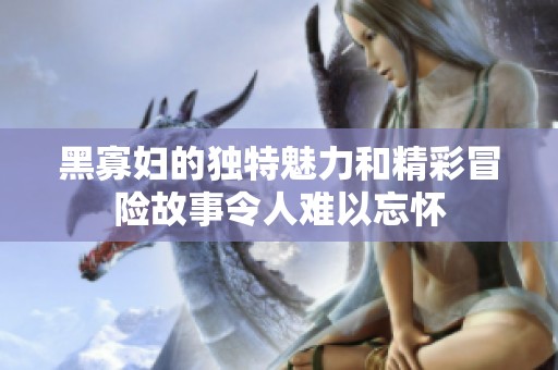 黑寡妇的独特魅力和精彩冒险故事令人难以忘怀