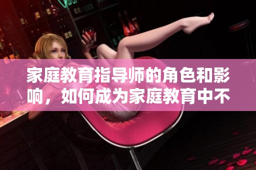 家庭教育指导师的角色和影响，如何成为家庭教育中不可或缺的存在