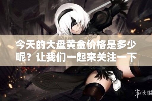 今天的大盘黄金价格是多少呢？让我们一起来关注一下吧！