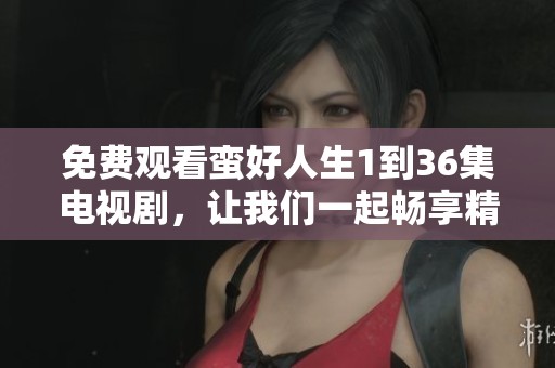 免费观看蛮好人生1到36集电视剧，让我们一起畅享精彩内容吧
