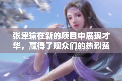 张津瑜在新的项目中展现才华，赢得了观众们的热烈赞赏与喜爱