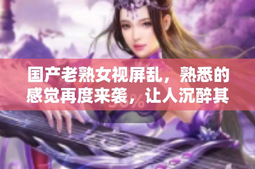国产老熟女视屏乱，熟悉的感觉再度来袭，让人沉醉其中