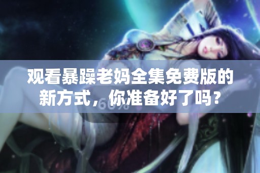 观看暴躁老妈全集免费版的新方式，你准备好了吗？