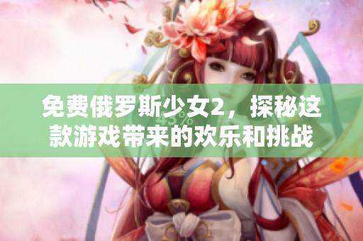 免费俄罗斯少女2，探秘这款游戏带来的欢乐和挑战