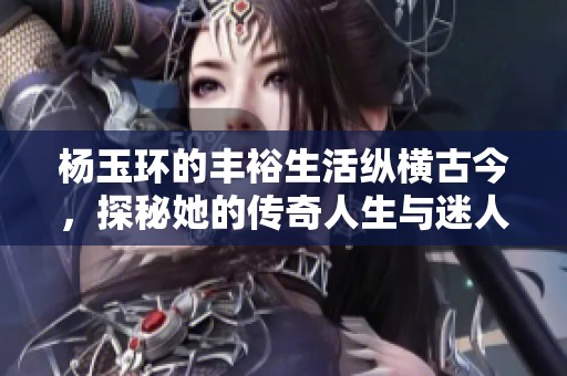 杨玉环的丰裕生活纵横古今，探秘她的传奇人生与迷人故事