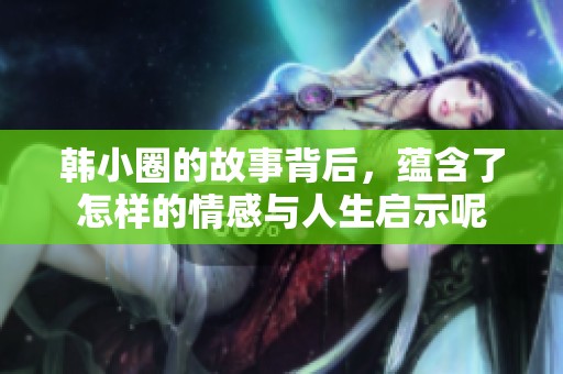 韩小圈的故事背后，蕴含了怎样的情感与人生启示呢