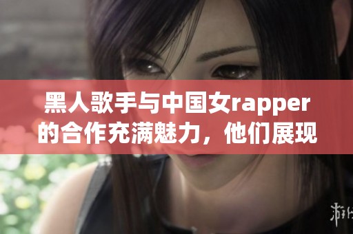 黑人歌手与中国女rapper的合作充满魅力，他们展现了独特的音乐风格与文化碰撞