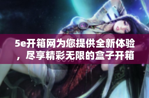 5e开箱网为您提供全新体验，尽享精彩无限的盒子开箱乐趣