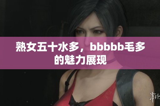 熟女五十水多，bbbbb毛多的魅力展现