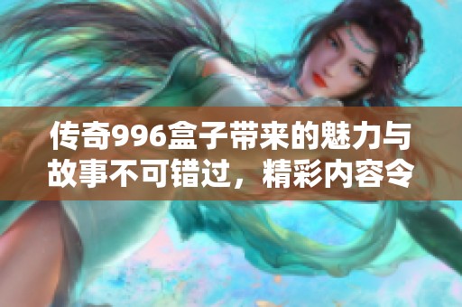 传奇996盒子带来的魅力与故事不可错过，精彩内容令人期待不断
