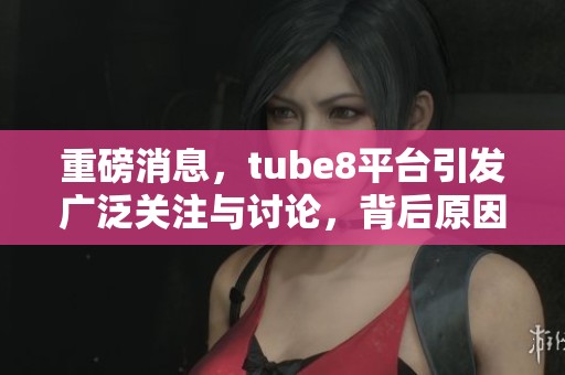 重磅消息，tube8平台引发广泛关注与讨论，背后原因令人大跌眼镜